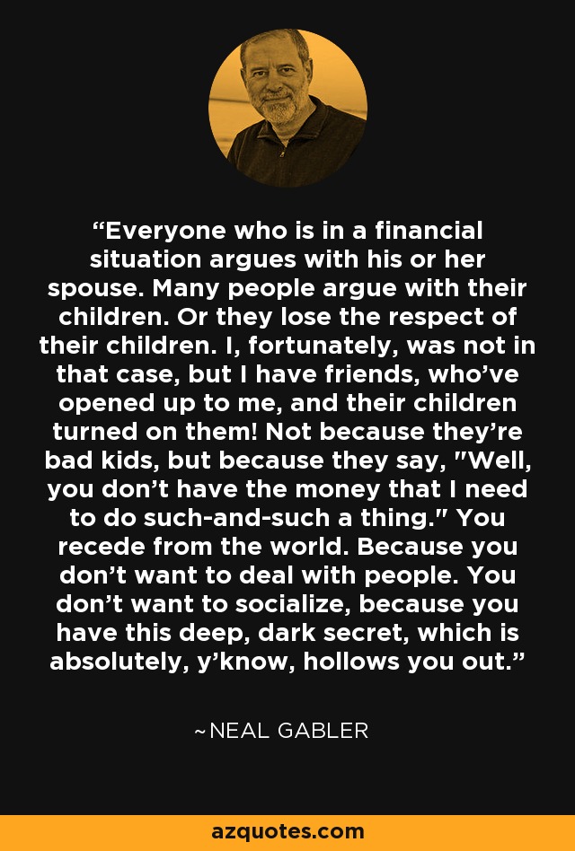 Everyone who is in a financial situation argues with his or her spouse. Many people argue with their children. Or they lose the respect of their children. I, fortunately, was not in that case, but I have friends, who've opened up to me, and their children turned on them! Not because they're bad kids, but because they say, 