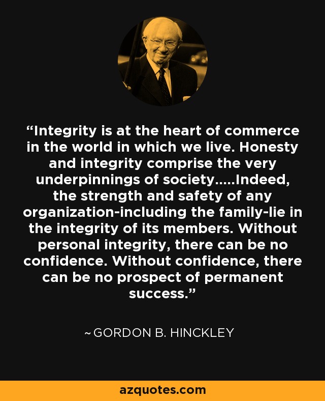 Integrity is at the heart of commerce in the world in which we live. Honesty and integrity comprise the very underpinnings of society.....Indeed, the strength and safety of any organization-including the family-lie in the integrity of its members. Without personal integrity, there can be no confidence. Without confidence, there can be no prospect of permanent success. - Gordon B. Hinckley