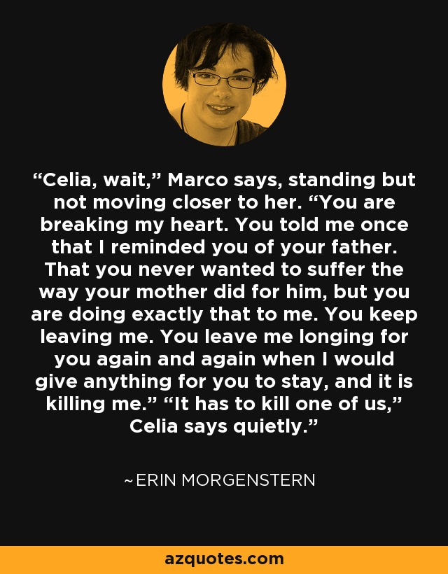 Celia, wait,” Marco says, standing but not moving closer to her. “You are breaking my heart. You told me once that I reminded you of your father. That you never wanted to suffer the way your mother did for him, but you are doing exactly that to me. You keep leaving me. You leave me longing for you again and again when I would give anything for you to stay, and it is killing me.” “It has to kill one of us,” Celia says quietly. - Erin Morgenstern