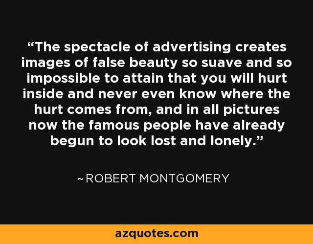The spectacle of advertising creates images of false beauty so suave and so impossible to attain that you will hurt inside and never even know where the hurt comes from, and in all pictures now the famous people have already begun to look lost and lonely. - Robert Montgomery