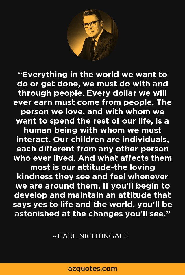 Everything in the world we want to do or get done, we must do with and through people. Every dollar we will ever earn must come from people. The person we love, and with whom we want to spend the rest of our life, is a human being with whom we must interact. Our children are individuals, each different from any other person who ever lived. And what affects them most is our attitude-the loving kindness they see and feel whenever we are around them. If you'll begin to develop and maintain an attitude that says yes to life and the world, you'll be astonished at the changes you'll see. - Earl Nightingale