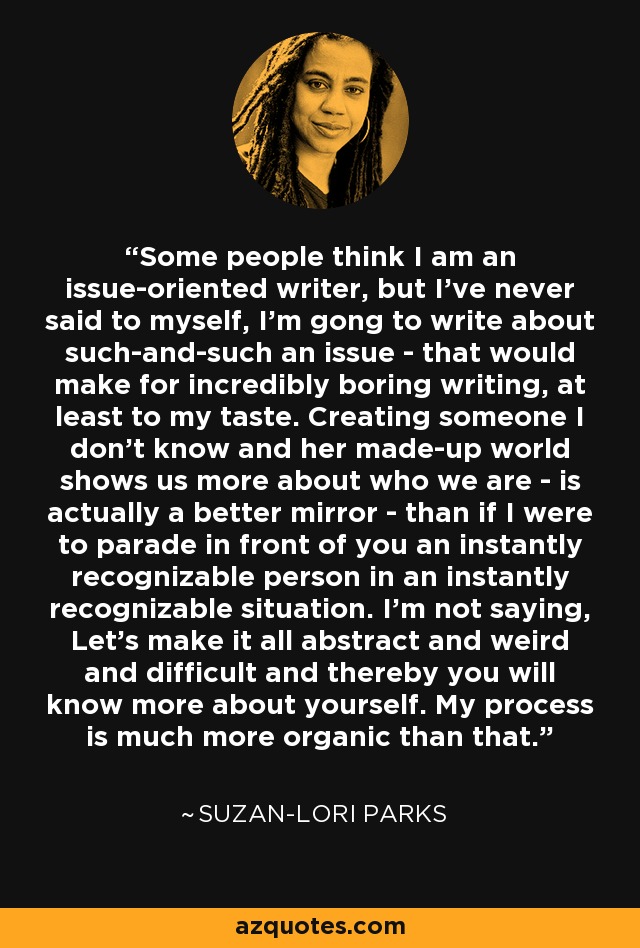 Some people think I am an issue-oriented writer, but I've never said to myself, I'm gong to write about such-and-such an issue - that would make for incredibly boring writing, at least to my taste. Creating someone I don't know and her made-up world shows us more about who we are - is actually a better mirror - than if I were to parade in front of you an instantly recognizable person in an instantly recognizable situation. I'm not saying, Let's make it all abstract and weird and difficult and thereby you will know more about yourself. My process is much more organic than that. - Suzan-Lori Parks