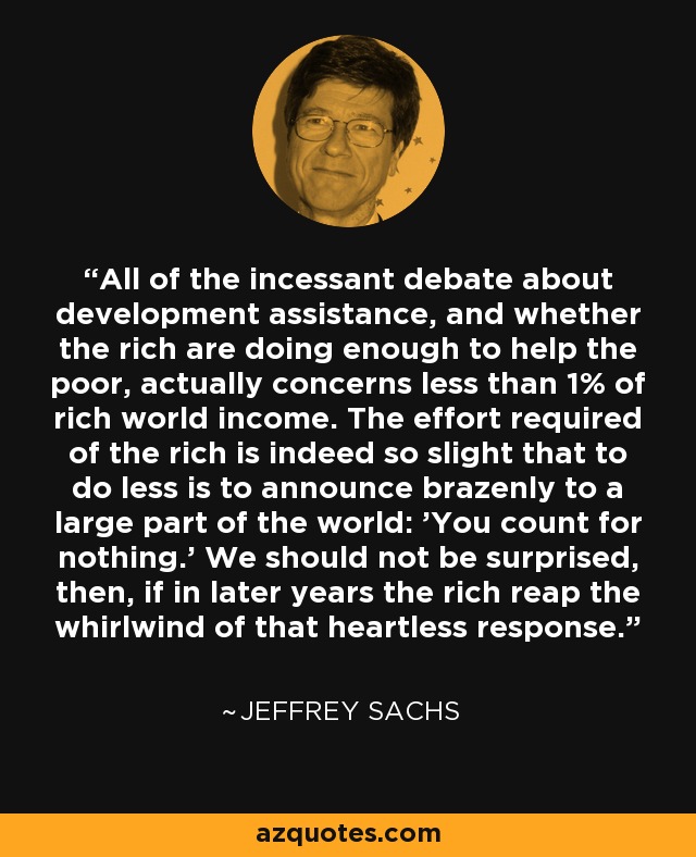 All of the incessant debate about development assistance, and whether the rich are doing enough to help the poor, actually concerns less than 1% of rich world income. The effort required of the rich is indeed so slight that to do less is to announce brazenly to a large part of the world: 'You count for nothing.' We should not be surprised, then, if in later years the rich reap the whirlwind of that heartless response. - Jeffrey Sachs