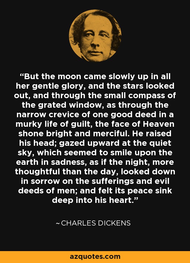 But the moon came slowly up in all her gentle glory, and the stars looked out, and through the small compass of the grated window, as through the narrow crevice of one good deed in a murky life of guilt, the face of Heaven shone bright and merciful. He raised his head; gazed upward at the quiet sky, which seemed to smile upon the earth in sadness, as if the night, more thoughtful than the day, looked down in sorrow on the sufferings and evil deeds of men; and felt its peace sink deep into his heart. - Charles Dickens