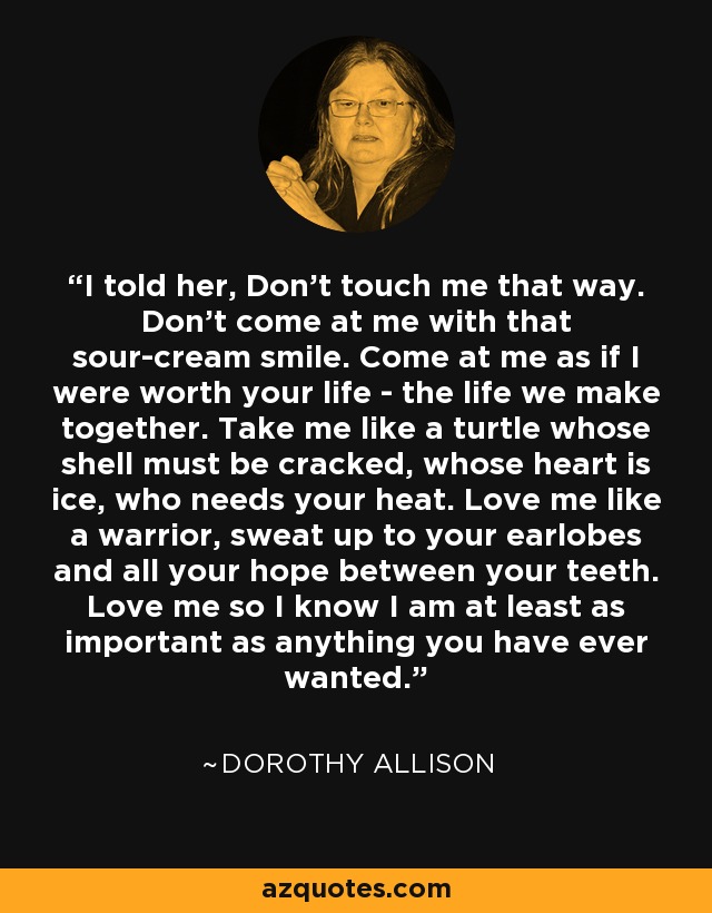 I told her, Don't touch me that way. Don't come at me with that sour-cream smile. Come at me as if I were worth your life - the life we make together. Take me like a turtle whose shell must be cracked, whose heart is ice, who needs your heat. Love me like a warrior, sweat up to your earlobes and all your hope between your teeth. Love me so I know I am at least as important as anything you have ever wanted. - Dorothy Allison