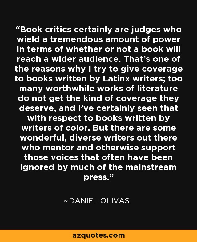 Book critics certainly are judges who wield a tremendous amount of power in terms of whether or not a book will reach a wider audience. That's one of the reasons why I try to give coverage to books written by Latinx writers; too many worthwhile works of literature do not get the kind of coverage they deserve, and I've certainly seen that with respect to books written by writers of color. But there are some wonderful, diverse writers out there who mentor and otherwise support those voices that often have been ignored by much of the mainstream press. - Daniel Olivas