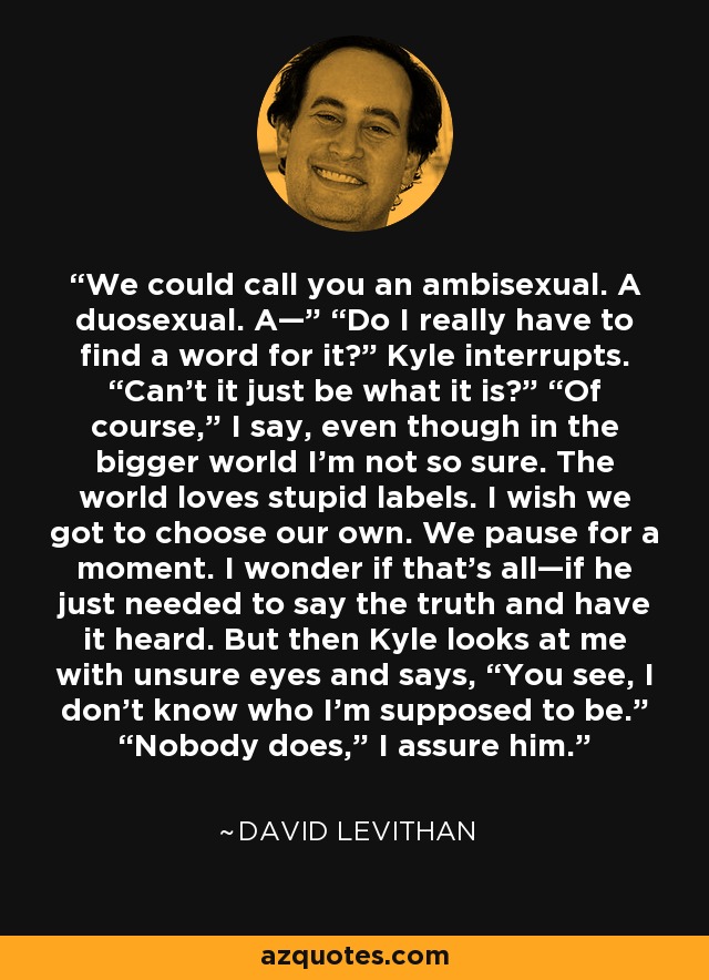 We could call you an ambisexual. A duosexual. A—” “Do I really have to find a word for it?” Kyle interrupts. “Can’t it just be what it is?” “Of course,” I say, even though in the bigger world I’m not so sure. The world loves stupid labels. I wish we got to choose our own. We pause for a moment. I wonder if that’s all—if he just needed to say the truth and have it heard. But then Kyle looks at me with unsure eyes and says, “You see, I don’t know who I’m supposed to be.” “Nobody does,” I assure him. - David Levithan
