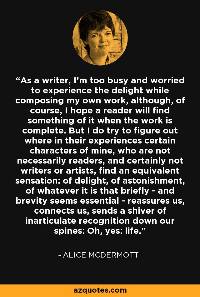 As a writer, I'm too busy and worried to experience the delight while composing my own work, although, of course, I hope a reader will find something of it when the work is complete. But I do try to figure out where in their experiences certain characters of mine, who are not necessarily readers, and certainly not writers or artists, find an equivalent sensation: of delight, of astonishment, of whatever it is that briefly - and brevity seems essential - reassures us, connects us, sends a shiver of inarticulate recognition down our spines: Oh, yes: life. - Alice McDermott