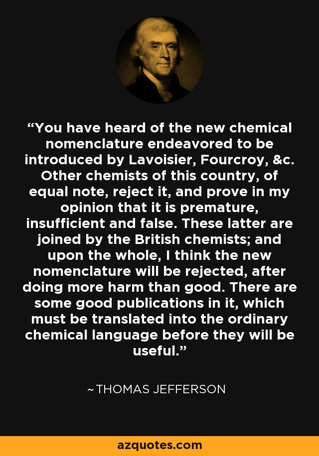 You have heard of the new chemical nomenclature endeavored to be introduced by Lavoisier, Fourcroy, &c. Other chemists of this country, of equal note, reject it, and prove in my opinion that it is premature, insufficient and false. These latter are joined by the British chemists; and upon the whole, I think the new nomenclature will be rejected, after doing more harm than good. There are some good publications in it, which must be translated into the ordinary chemical language before they will be useful. - Thomas Jefferson