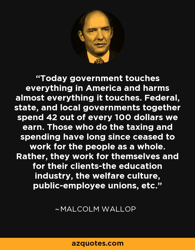 Today government touches everything in America and harms almost everything it touches. Federal, state, and local governments together spend 42 out of every 100 dollars we earn. Those who do the taxing and spending have long since ceased to work for the people as a whole. Rather, they work for themselves and for their clients-the education industry, the welfare culture, public-employee unions, etc. - Malcolm Wallop
