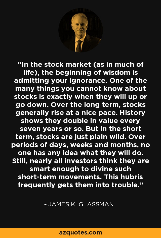 In the stock market (as in much of life), the beginning of wisdom is admitting your ignorance. One of the many things you cannot know about stocks is exactly when they will up or go down. Over the long term, stocks generally rise at a nice pace. History shows they double in value every seven years or so. But in the short term, stocks are just plain wild. Over periods of days, weeks and months, no one has any idea what they will do. Still, nearly all investors think they are smart enough to divine such short-term movements. This hubris frequently gets them into trouble. - James K. Glassman
