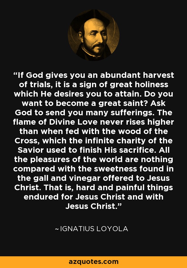 If God gives you an abundant harvest of trials, it is a sign of great holiness which He desires you to attain. Do you want to become a great saint? Ask God to send you many sufferings. The flame of Divine Love never rises higher than when fed with the wood of the Cross, which the infinite charity of the Savior used to finish His sacrifice. All the pleasures of the world are nothing compared with the sweetness found in the gall and vinegar offered to Jesus Christ. That is, hard and painful things endured for Jesus Christ and with Jesus Christ. - Ignatius of Loyola