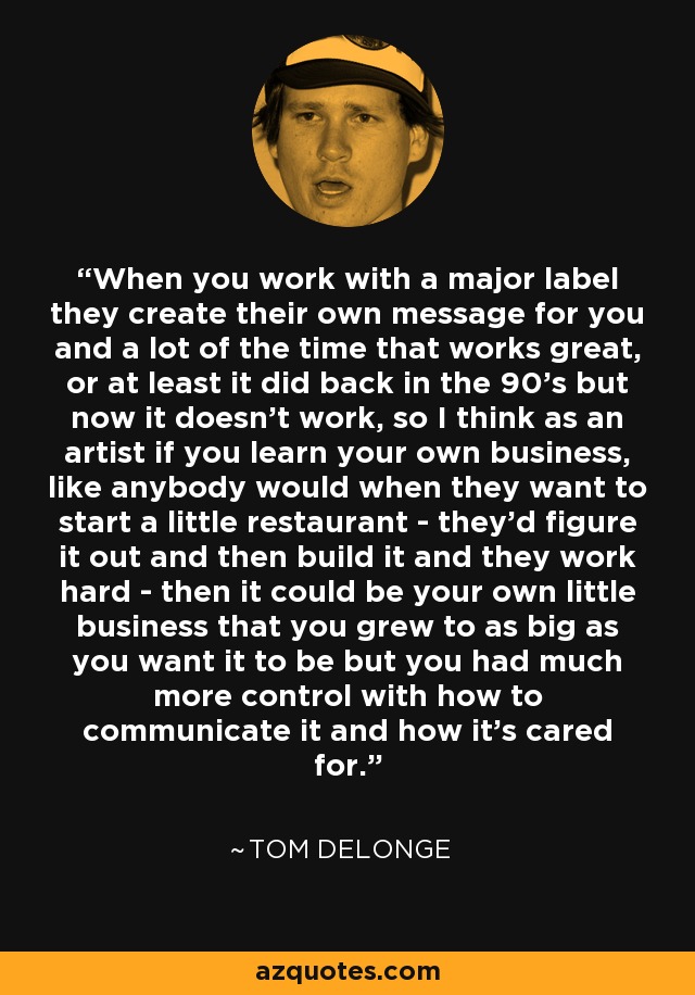 When you work with a major label they create their own message for you and a lot of the time that works great, or at least it did back in the 90's but now it doesn't work, so I think as an artist if you learn your own business, like anybody would when they want to start a little restaurant - they'd figure it out and then build it and they work hard - then it could be your own little business that you grew to as big as you want it to be but you had much more control with how to communicate it and how it's cared for. - Tom DeLonge