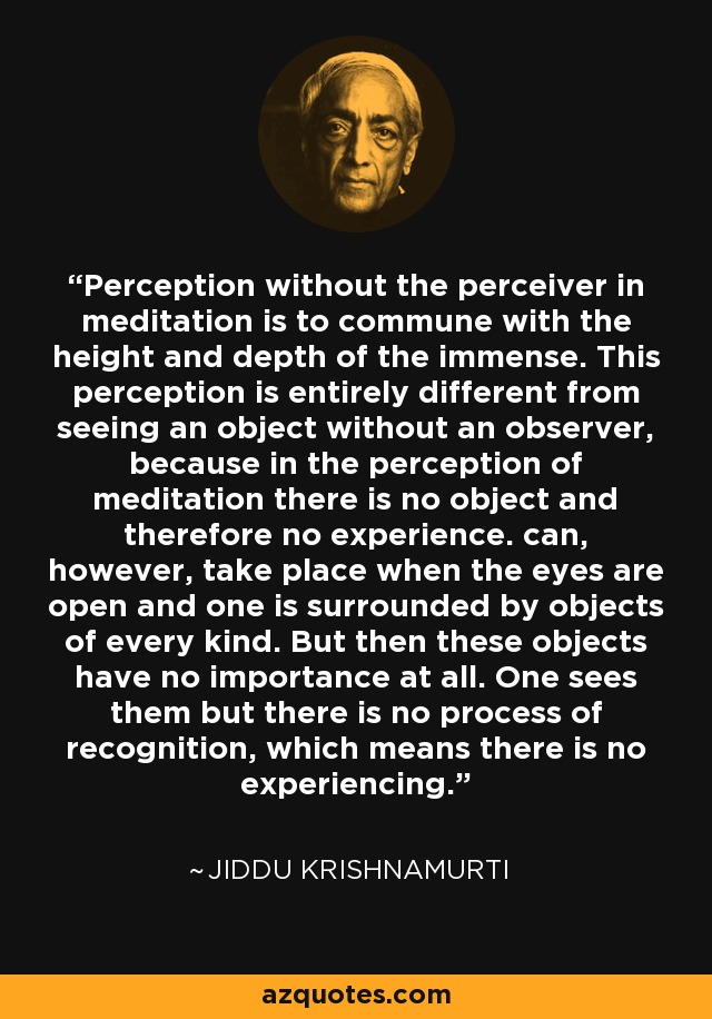 Perception without the perceiver in meditation is to commune with the height and depth of the immense. This perception is entirely different from seeing an object without an observer, because in the perception of meditation there is no object and therefore no experience. can, however, take place when the eyes are open and one is surrounded by objects of every kind. But then these objects have no importance at all. One sees them but there is no process of recognition, which means there is no experiencing. - Jiddu Krishnamurti Perception without the perceiver in meditation is to commune with the height and depth of the immense. This perception is entirely different from seeing an object without an observer, because in the perception of meditation there is no object and therefore no experience. can, however, take place when the eyes are open and one is surrounded by objects of every kind. But then these objects have no importance at all. One sees them but there is no process of recognition, which means there is no experiencing. - Jiddu Krishnamurti