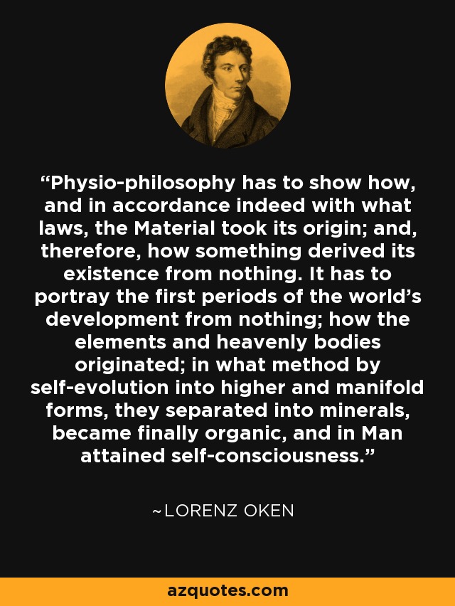 Physio-philosophy has to show how, and in accordance indeed with what laws, the Material took its origin; and, therefore, how something derived its existence from nothing. It has to portray the first periods of the world's development from nothing; how the elements and heavenly bodies originated; in what method by self-evolution into higher and manifold forms, they separated into minerals, became finally organic, and in Man attained self-consciousness. - Lorenz Oken