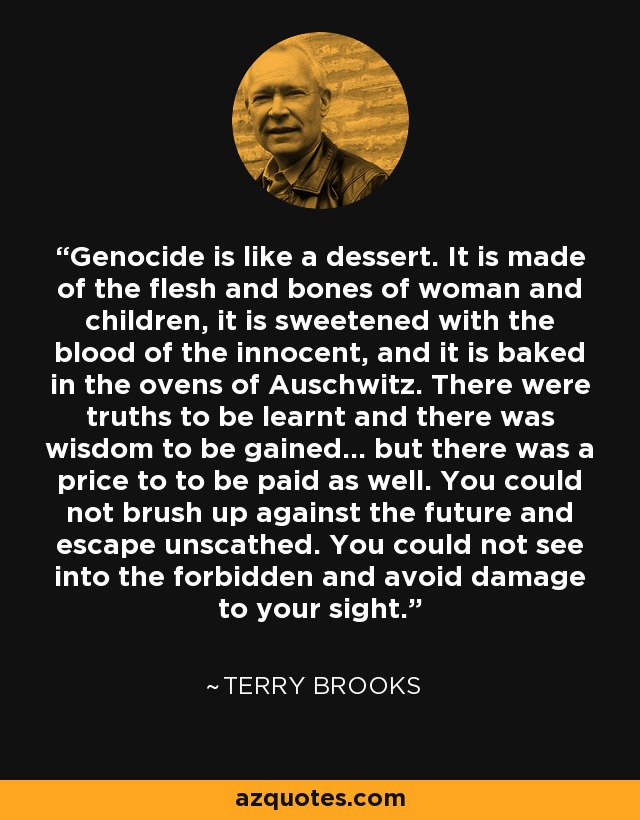 Genocide is like a dessert. It is made of the flesh and bones of woman and children, it is sweetened with the blood of the innocent, and it is baked in the ovens of Auschwitz. There were truths to be learnt and there was wisdom to be gained... but there was a price to to be paid as well. You could not brush up against the future and escape unscathed. You could not see into the forbidden and avoid damage to your sight. - Terry Brooks