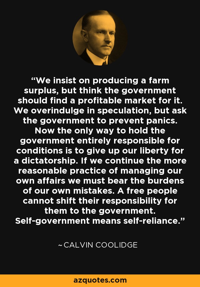 We insist on producing a farm surplus, but think the government should find a profitable market for it. We overindulge in speculation, but ask the government to prevent panics. Now the only way to hold the government entirely responsible for conditions is to give up our liberty for a dictatorship. If we continue the more reasonable practice of managing our own affairs we must bear the burdens of our own mistakes. A free people cannot shift their responsibility for them to the government. Self-government means self-reliance. - Calvin Coolidge