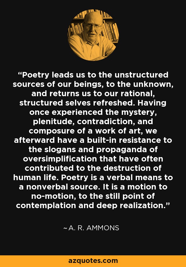 Poetry leads us to the unstructured sources of our beings, to the unknown, and returns us to our rational, structured selves refreshed. Having once experienced the mystery, plenitude, contradiction, and composure of a work of art, we afterward have a built-in resistance to the slogans and propaganda of oversimplification that have often contributed to the destruction of human life. Poetry is a verbal means to a nonverbal source. It is a motion to no-motion, to the still point of contemplation and deep realization. - A. R. Ammons