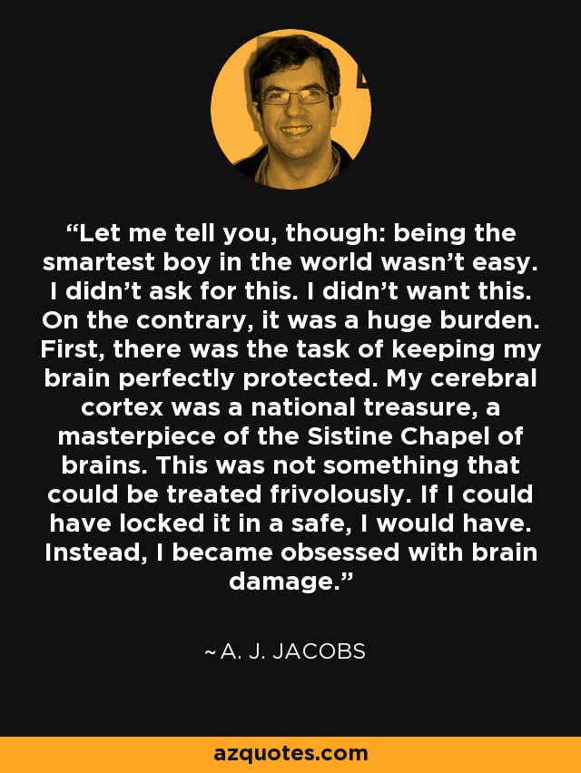 Let me tell you, though: being the smartest boy in the world wasn’t easy. I didn’t ask for this. I didn’t want this. On the contrary, it was a huge burden. First, there was the task of keeping my brain perfectly protected. My cerebral cortex was a national treasure, a masterpiece of the Sistine Chapel of brains. This was not something that could be treated frivolously. If I could have locked it in a safe, I would have. Instead, I became obsessed with brain damage. - A. J. Jacobs