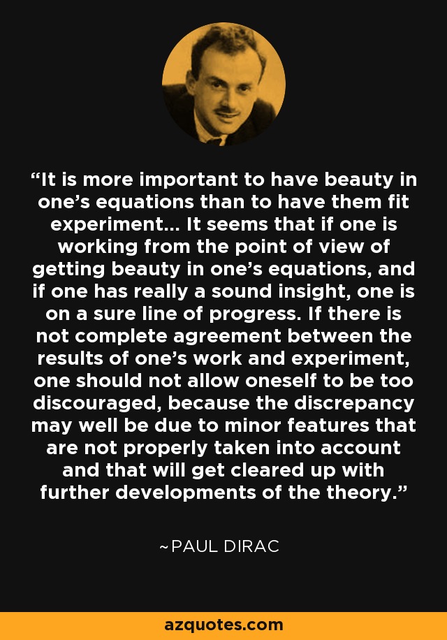 It is more important to have beauty in one's equations than to have them fit experiment... It seems that if one is working from the point of view of getting beauty in one's equations, and if one has really a sound insight, one is on a sure line of progress. If there is not complete agreement between the results of one's work and experiment, one should not allow oneself to be too discouraged, because the discrepancy may well be due to minor features that are not properly taken into account and that will get cleared up with further developments of the theory. - Paul Dirac