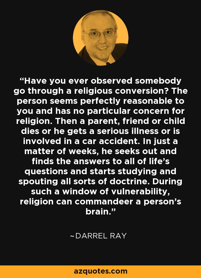 Have you ever observed somebody go through a religious conversion? The person seems perfectly reasonable to you and has no particular concern for religion. Then a parent, friend or child dies or he gets a serious illness or is involved in a car accident. In just a matter of weeks, he seeks out and finds the answers to all of life's questions and starts studying and spouting all sorts of doctrine. During such a window of vulnerability, religion can commandeer a person's brain. - Darrel Ray