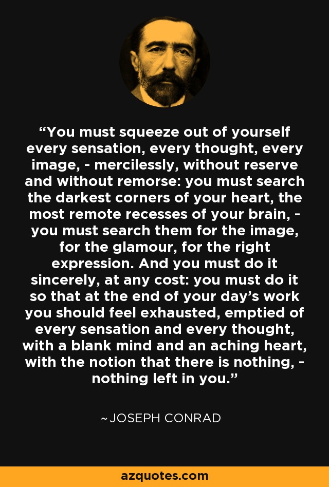 You must squeeze out of yourself every sensation, every thought, every image, - mercilessly, without reserve and without remorse: you must search the darkest corners of your heart, the most remote recesses of your brain, - you must search them for the image, for the glamour, for the right expression. And you must do it sincerely, at any cost: you must do it so that at the end of your day's work you should feel exhausted, emptied of every sensation and every thought, with a blank mind and an aching heart, with the notion that there is nothing, - nothing left in you. - Joseph Conrad