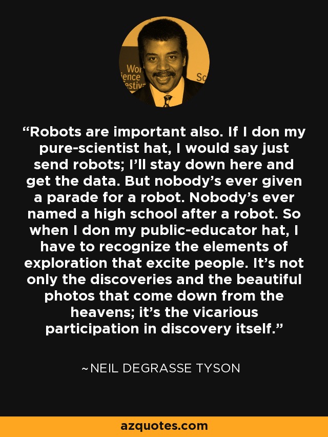 Robots are important also. If I don my pure-scientist hat, I would say just send robots; I'll stay down here and get the data. But nobody's ever given a parade for a robot. Nobody's ever named a high school after a robot. So when I don my public-educator hat, I have to recognize the elements of exploration that excite people. It's not only the discoveries and the beautiful photos that come down from the heavens; it's the vicarious participation in discovery itself. - Neil deGrasse Tyson