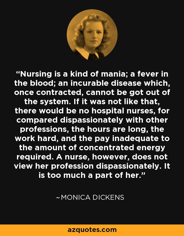 Nursing is a kind of mania; a fever in the blood; an incurable disease which, once contracted, cannot be got out of the system. If it was not like that, there would be no hospital nurses, for compared dispassionately with other professions, the hours are long, the work hard, and the pay inadequate to the amount of concentrated energy required. A nurse, however, does not view her profession dispassionately. It is too much a part of her. - Monica Dickens