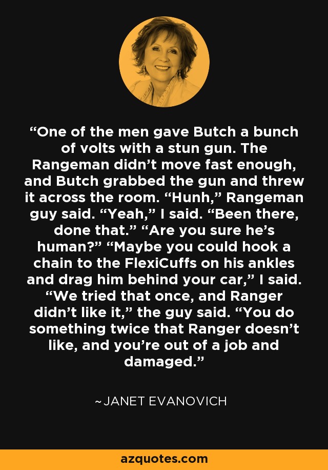 One of the men gave Butch a bunch of volts with a stun gun. The Rangeman didn’t move fast enough, and Butch grabbed the gun and threw it across the room. “Hunh,” Rangeman guy said. “Yeah,” I said. “Been there, done that.” “Are you sure he’s human?” “Maybe you could hook a chain to the FlexiCuffs on his ankles and drag him behind your car,” I said. “We tried that once, and Ranger didn’t like it,” the guy said. “You do something twice that Ranger doesn’t like, and you’re out of a job and damaged. - Janet Evanovich