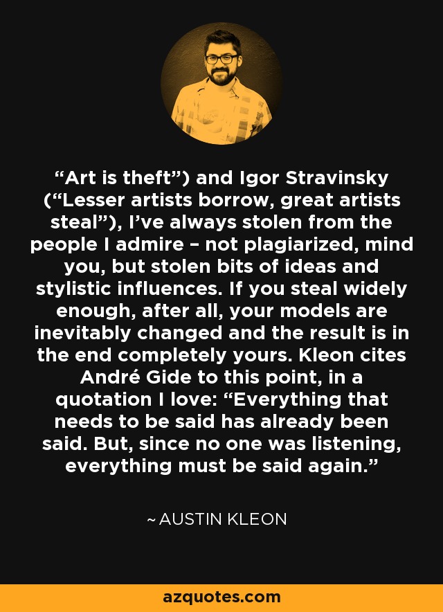 Art is theft”) and Igor Stravinsky (“Lesser artists borrow, great artists steal”), I’ve always stolen from the people I admire – not plagiarized, mind you, but stolen bits of ideas and stylistic influences. If you steal widely enough, after all, your models are inevitably changed and the result is in the end completely yours. Kleon cites André Gide to this point, in a quotation I love: “Everything that needs to be said has already been said. But, since no one was listening, everything must be said again. - Austin Kleon