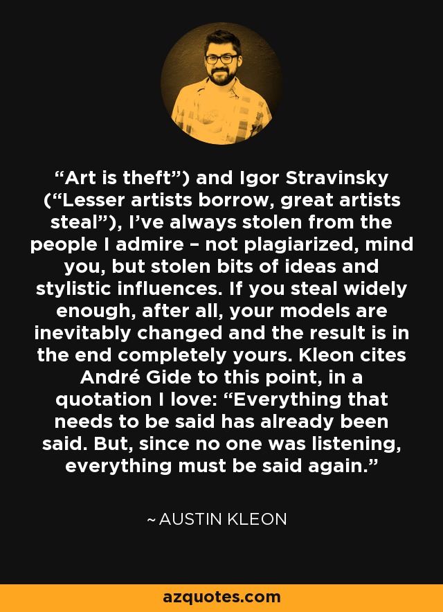 Art is theft”) and Igor Stravinsky (“Lesser artists borrow, great artists steal”), I’ve always stolen from the people I admire – not plagiarized, mind you, but stolen bits of ideas and stylistic influences. If you steal widely enough, after all, your models are inevitably changed and the result is in the end completely yours. Kleon cites André Gide to this point, in a quotation I love: “Everything that needs to be said has already been said. But, since no one was listening, everything must be said again. - Austin Kleon