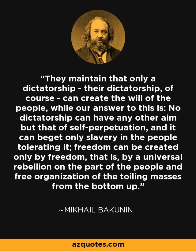 They maintain that only a dictatorship - their dictatorship, of course - can create the will of the people, while our answer to this is: No dictatorship can have any other aim but that of self-perpetuation, and it can beget only slavery in the people tolerating it; freedom can be created only by freedom, that is, by a universal rebellion on the part of the people and free organization of the toiling masses from the bottom up. - Mikhail Bakunin