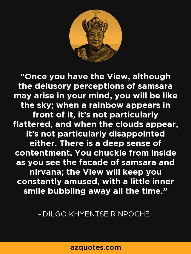 Once you have the View, although the delusory perceptions of samsara may arise in your mind, you will be like the sky; when a rainbow appears in front of it, it’s not particularly flattered, and when the clouds appear, it’s not particularly disappointed either. There is a deep sense of contentment. You chuckle from inside as you see the facade of samsara and nirvana; the View will keep you constantly amused, with a little inner smile bubbling away all the time. - Dilgo Khyentse Rinpoche