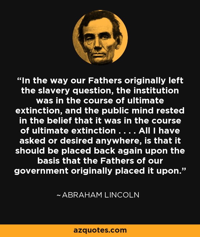 In the way our Fathers originally left the slavery question, the institution was in the course of ultimate extinction, and the public mind rested in the belief that it was in the course of ultimate extinction . . . . All I have asked or desired anywhere, is that it should be placed back again upon the basis that the Fathers of our government originally placed it upon. - Abraham Lincoln