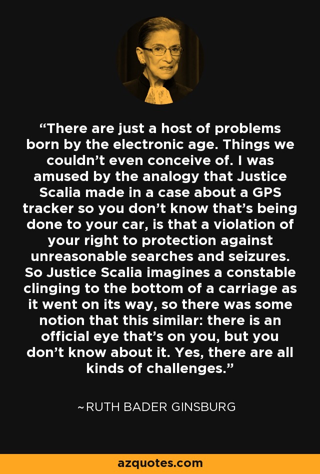 There are just a host of problems born by the electronic age. Things we couldn't even conceive of. I was amused by the analogy that Justice Scalia made in a case about a GPS tracker so you don't know that's being done to your car, is that a violation of your right to protection against unreasonable searches and seizures. So Justice Scalia imagines a constable clinging to the bottom of a carriage as it went on its way, so there was some notion that this similar: there is an official eye that's on you, but you don't know about it. Yes, there are all kinds of challenges. - Ruth Bader Ginsburg