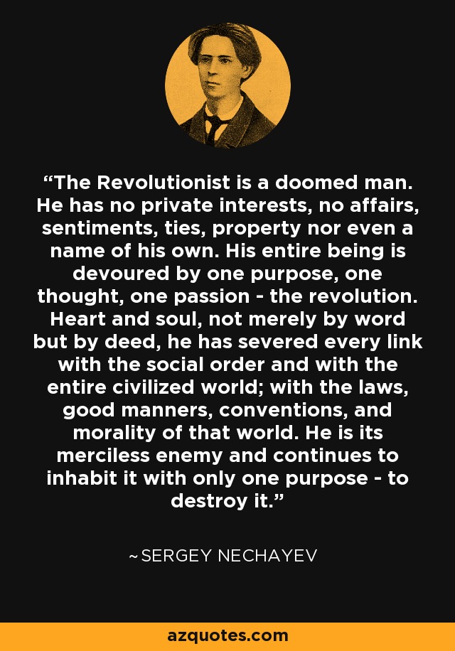 The Revolutionist is a doomed man. He has no private interests, no affairs, sentiments, ties, property nor even a name of his own. His entire being is devoured by one purpose, one thought, one passion - the revolution. Heart and soul, not merely by word but by deed, he has severed every link with the social order and with the entire civilized world; with the laws, good manners, conventions, and morality of that world. He is its merciless enemy and continues to inhabit it with only one purpose - to destroy it. - Sergey Nechayev