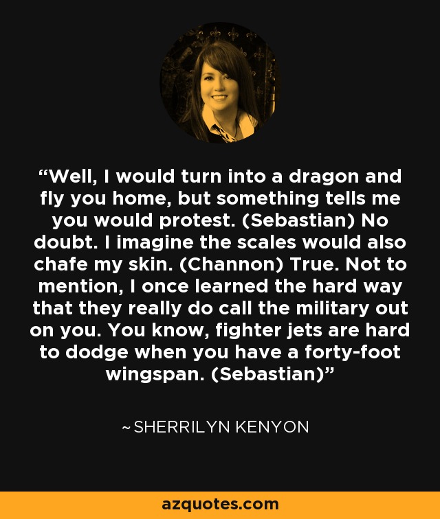 Well, I would turn into a dragon and fly you home, but something tells me you would protest. (Sebastian) No doubt. I imagine the scales would also chafe my skin. (Channon) True. Not to mention, I once learned the hard way that they really do call the military out on you. You know, fighter jets are hard to dodge when you have a forty-foot wingspan. (Sebastian) - Sherrilyn Kenyon