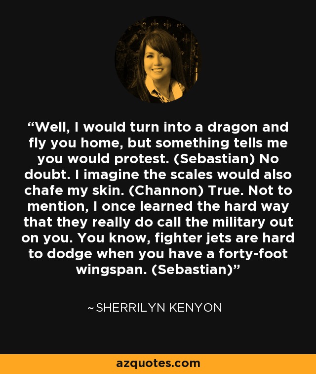 Well, I would turn into a dragon and fly you home, but something tells me you would protest. (Sebastian) No doubt. I imagine the scales would also chafe my skin. (Channon) True. Not to mention, I once learned the hard way that they really do call the military out on you. You know, fighter jets are hard to dodge when you have a forty-foot wingspan. (Sebastian) - Sherrilyn Kenyon