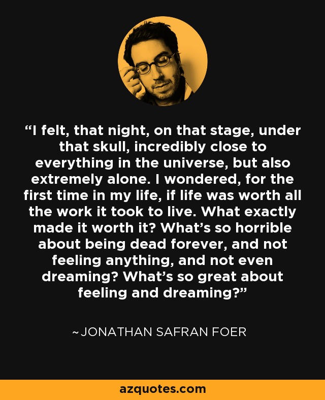 I felt, that night, on that stage, under that skull, incredibly close to everything in the universe, but also extremely alone. I wondered, for the first time in my life, if life was worth all the work it took to live. What exactly made it worth it? What's so horrible about being dead forever, and not feeling anything, and not even dreaming? What's so great about feeling and dreaming? - Jonathan Safran Foer