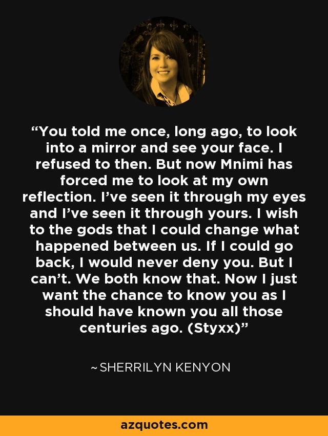 You told me once, long ago, to look into a mirror and see your face. I refused to then. But now Mnimi has forced me to look at my own reflection. I’ve seen it through my eyes and I’ve seen it through yours. I wish to the gods that I could change what happened between us. If I could go back, I would never deny you. But I can’t. We both know that. Now I just want the chance to know you as I should have known you all those centuries ago. (Styxx) - Sherrilyn Kenyon