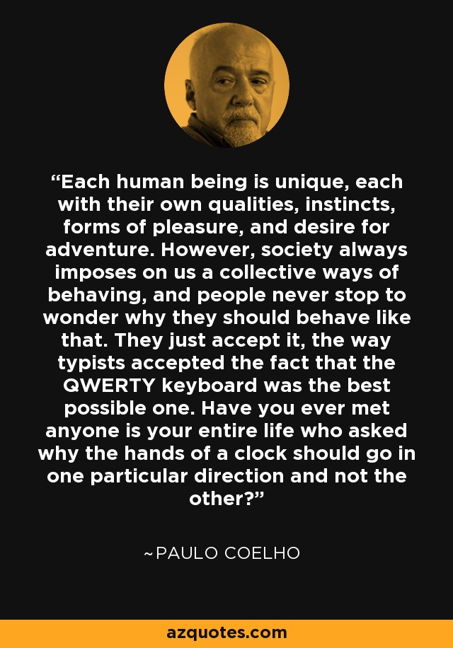Each human being is unique, each with their own qualities, instincts, forms of pleasure, and desire for adventure. However, society always imposes on us a collective ways of behaving, and people never stop to wonder why they should behave like that. They just accept it, the way typists accepted the fact that the QWERTY keyboard was the best possible one. Have you ever met anyone is your entire life who asked why the hands of a clock should go in one particular direction and not the other? - Paulo Coelho