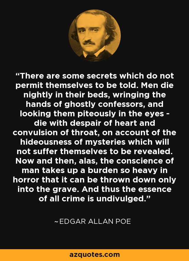 There are some secrets which do not permit themselves to be told. Men die nightly in their beds, wringing the hands of ghostly confessors, and looking them piteously in the eyes - die with despair of heart and convulsion of throat, on account of the hideousness of mysteries which will not suffer themselves to be revealed. Now and then, alas, the conscience of man takes up a burden so heavy in horror that it can be thrown down only into the grave. And thus the essence of all crime is undivulged. - Edgar Allan Poe