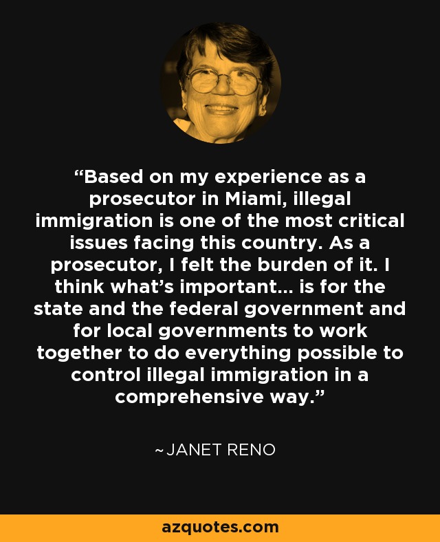 Based on my experience as a prosecutor in Miami, illegal immigration is one of the most critical issues facing this country. As a prosecutor, I felt the burden of it. I think what's important... is for the state and the federal government and for local governments to work together to do everything possible to control illegal immigration in a comprehensive way. - Janet Reno