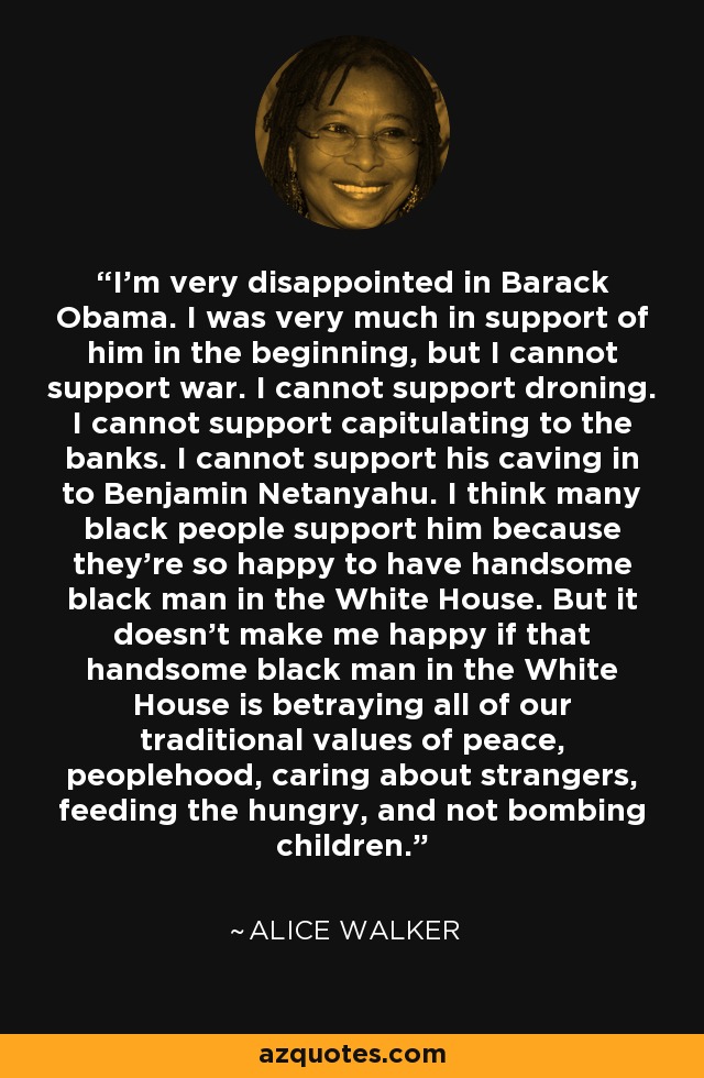I'm very disappointed in Barack Obama. I was very much in support of him in the beginning, but I cannot support war. I cannot support droning. I cannot support capitulating to the banks. I cannot support his caving in to Benjamin Netanyahu. I think many black people support him because they're so happy to have handsome black man in the White House. But it doesn't make me happy if that handsome black man in the White House is betraying all of our traditional values of peace, peoplehood, caring about strangers, feeding the hungry, and not bombing children. - Alice Walker