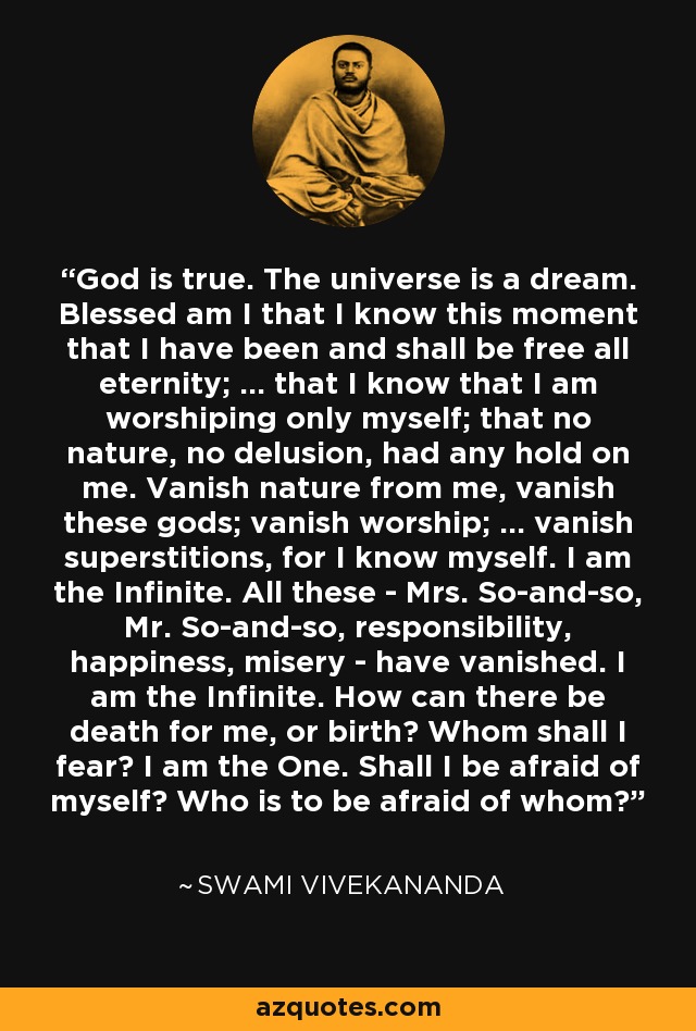 God is true. The universe is a dream. Blessed am I that I know this moment that I have been and shall be free all eternity; ... that I know that I am worshiping only myself; that no nature, no delusion, had any hold on me. Vanish nature from me, vanish these gods; vanish worship; ... vanish superstitions, for I know myself. I am the Infinite. All these - Mrs. So-and-so, Mr. So-and-so, responsibility, happiness, misery - have vanished. I am the Infinite. How can there be death for me, or birth? Whom shall I fear? I am the One. Shall I be afraid of myself? Who is to be afraid of whom? - Swami Vivekananda