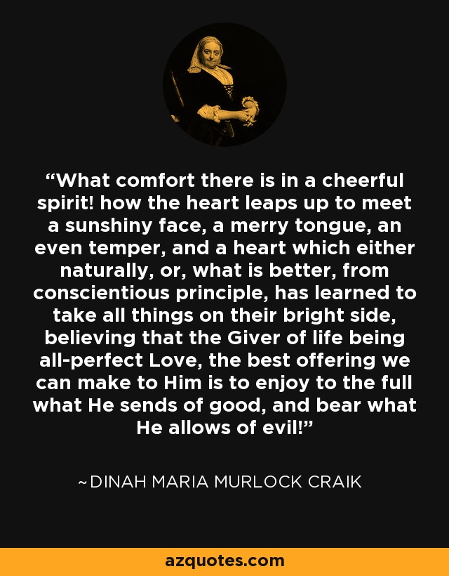 What comfort there is in a cheerful spirit! how the heart leaps up to meet a sunshiny face, a merry tongue, an even temper, and a heart which either naturally, or, what is better, from conscientious principle, has learned to take all things on their bright side, believing that the Giver of life being all-perfect Love, the best offering we can make to Him is to enjoy to the full what He sends of good, and bear what He allows of evil! - Dinah Maria Murlock Craik