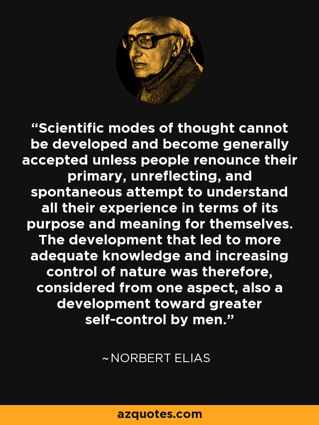 Scientific modes of thought cannot be developed and become generally accepted unless people renounce their primary, unreflecting, and spontaneous attempt to understand all their experience in terms of its purpose and meaning for themselves. The development that led to more adequate knowledge and increasing control of nature was therefore, considered from one aspect, also a development toward greater self-control by men. - Norbert Elias
