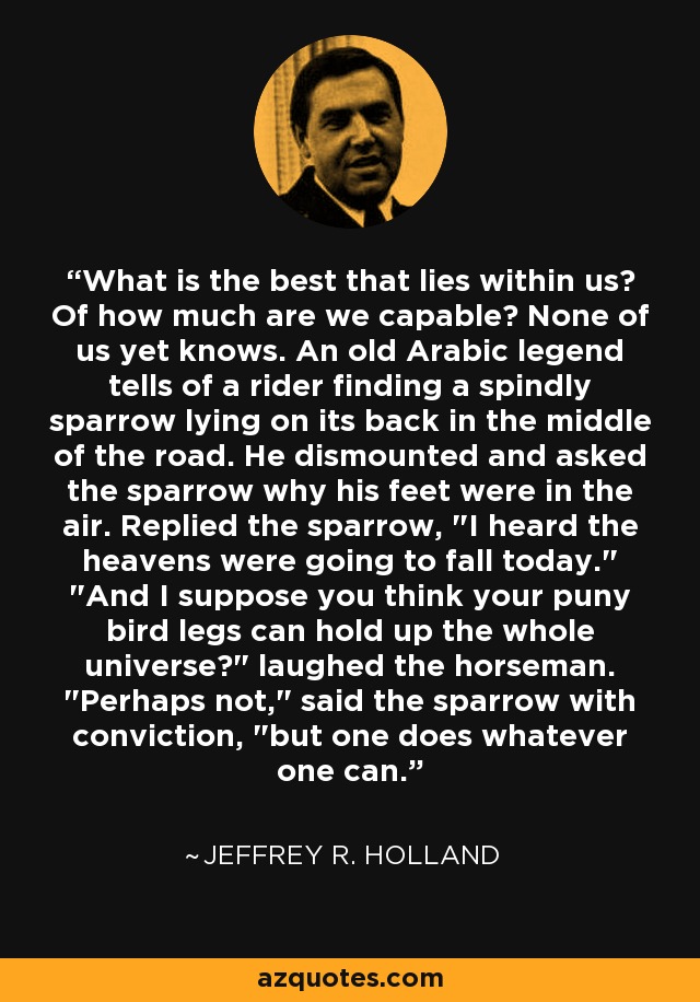 What is the best that lies within us? Of how much are we capable? None of us yet knows. An old Arabic legend tells of a rider finding a spindly sparrow lying on its back in the middle of the road. He dismounted and asked the sparrow why his feet were in the air. Replied the sparrow, 