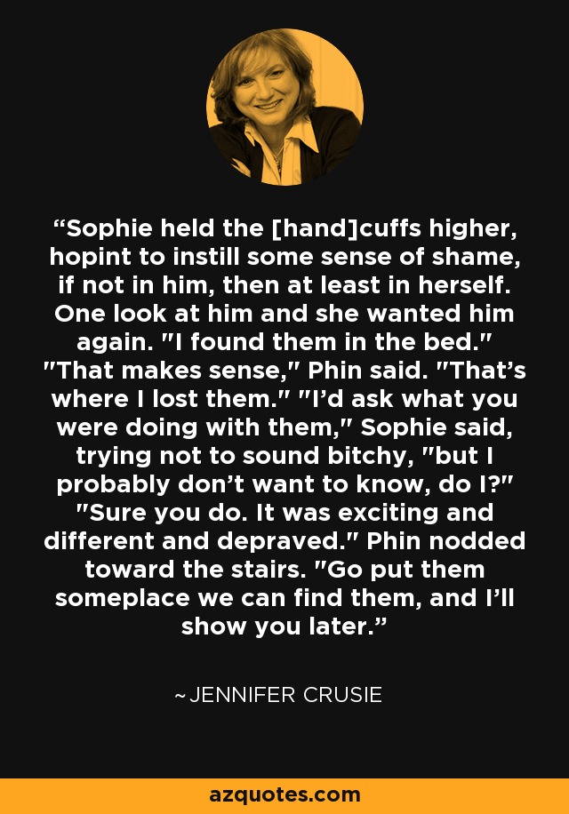 Sophie held the [hand]cuffs higher, hopint to instill some sense of shame, if not in him, then at least in herself. One look at him and she wanted him again. 