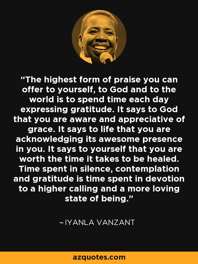 The highest form of praise you can offer to yourself, to God and to the world is to spend time each day expressing gratitude. It says to God that you are aware and appreciative of grace. It says to life that you are acknowledging its awesome presence in you. It says to yourself that you are worth the time it takes to be healed. Time spent in silence, contemplation and gratitude is time spent in devotion to a higher calling and a more loving state of being. - Iyanla Vanzant